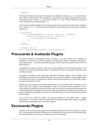 Plugins
61
}(jQuery));
Nós estamos utilizando a capacidade de aceitação de um callback do método append, e o valor de retorno
deste callback irá determinar o que será aplicado a cada elemento na coleção. Perceba também que nós
não estamos usando o método attr para obter o atributo href, pois a API do DOM nativa nos dá um
acesso facilitado através da propriedade href.
Este é um outro exemplo de plugin. Este não requer que nós façamos uma iteração sobre todos os elementos
com o método each()., Ao invés disso, não simplesmente vamos delegar para outros método do jQUery
diretamente:
(function($){
$.fn.fadeInAndAddClass = function(duration, className) {
return this.fadeIn(duration, function(){
$(this).addClass(className);
});
};
}(jQuery));
// Exemplo de uso:
$('a').fadeInAndAddClass(400, 'finishedFading');
Procurando & Avaliando Plugins
Os plugins extendem funcionalidades básicas do jQuery, e um dos aspectos mais celebrados da
biblioteca é seu extensivo ecossistema de plugins. De ordenação de tabelas à validação de formulário e
autocompletamento ... se há uma necessidade para algo, há boas chances que alguem já tenha escrito um
plugin para isso.
A qualidade dos plugins do jQuery varia muito. Muitos plugins são extensivamente testados e bem
mantidos, mas outros são porcamente criados e então ignorados. Mais do que algumas falhas para seguir
as melhores práticas.
O Google é seu melhor recurso inicial para localização de plugins, embora o time do jQuery esteja
trabalhando em um repositório de plugin melhorado. Uma vez que você identificou algumas opções através
de uma busca do Google, você pode querer consultar a lista de emails do jQuery ou o canal de IRC #jquery
para obter informações de outros.
Quando estiver procurando por um plugin para preencher uma necessidade, faça seu trabalho de casa.
Tenha certeza que o plugin é bem documentado, e veja se o autor provê vários exemplos do seu uso.
Tenha cuidado com plugins que fazem muito mais do que você precisa; eles podem acabar adicionando um
overhead substancial à sua página. Para mais dicas sobre como identificar um plugin ruim, leia Signs of a
poorly written jQuery plugin [http://remysharp.com/2010/06/03/signs-of-a-poorly-written-jquery-plugin/]
do Remy Sharp.
Uma vez que você escolhe um plugin, você precisará adiciona-lo à sua página. Baixe o plugin,
descompacte-o se necessário, coloque-o no diretório da sua aplicação e então inclua o plugin na sua página
usando uma tag script (depois que você incluir o jQuery).
Escrevendo Plugins
Algumas vezes você quer que uma pequena funcionalidade esteja disponível pelo seu código; por exemplo,
tavez você queira que um simples método possa ser chamado para executar uma série de operações sobre
uma seleção do jQuery. Neste caso, você pode querer escrever um plugin.
 