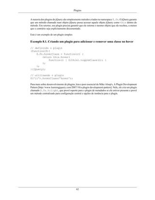 Plugins
62
A maioria dos plugins do jQuery são simplesmente métodos criados no namespace $.fn. O jQuery garante
que um método chamado num objeto jQuery possa acessar aquele objeto jQuery como this dentro do
método. Em retorno, seu plugin precisa garantir que ele retorna o mesmo objeto que ele recebeu, a menos
que o contrário seja explicitamente documentado.
Este é um exemplo de um plugin simples:
Exemplo 8.1. Criando um plugin para adicionar e remover uma classe no hover
// definindo o plugin
(function($){
$.fn.hoverClass = function(c) {
return this.hover(
function() { $(this).toggleClass(c); }
);
};
}(jQuery);
// utilizando o plugin
$('li').hoverClass('hover');
Para mais sobre desenvolvimento de plugins, leia o post essencial do Mike Alsup's, A Plugin Development
Pattern [http://www.learningjquery.com/2007/10/a-plugin-development-pattern]. Nele, ele cria um plugin
chamado $.fn.hilight, que provê suporte para o plugin de metadados se ele estiver presente e provê
um método centralizado para configuração central e opções de instância para o plugin.
 