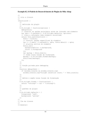Plugins
63
Exemplo 8.2. O Padrão de Desenvolvimento de Plugins do Mike Alsup
//
// cria a closure
//
(function($) {
//
// definição do plugin
//
$.fn.hilight = function(options) {
debug(this);
// constrói as opções principais antes da iteração com elemento
var opts = $.extend({}, $.fn.hilight.defaults, options);
// itera e reformata cada elemento encontrado
return this.each(function() {
$this = $(this);
// constrói opções específicas do elemento
var o = $.meta ? $.extend({}, opts, $this.data()) : opts;
// atualiza estilos do elemento
$this.css({
backgroundColor: o.background,
color: o.foreground
});
var markup = $this.html();
// chama nossa função de formatação
markup = $.fn.hilight.format(markup);
$this.html(markup);
});
};
//
// função privada para debugging
//
function debug($obj) {
if (window.console && window.console.log)
window.console.log('hilight selection count: ' + $obj.size());
};
//
// define e expõe nossa função de formatação
//
$.fn.hilight.format = function(txt) {
return '<strong>' + txt + '</strong>';
};
//
// padrões do plugin
//
$.fn.hilight.defaults = {
foreground: 'red',
background: 'yellow'
};
//
// fim da closure
//
})(jQuery);
 