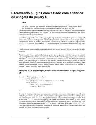 Plugins
64
Escrevendo plugins com estado com a fábrica
de widgets do jQuery UI
Nota
Esta seção é baseada, com permissão, no post de blog Building Stateful jQuery Plugins [http://
blog.nemikor.com/2010/05/15/building-stateful-jquery-plugins/] de Scott Gonzalez.
Enquanto a maioria dos plguins para jQuery são stateless - isto é, nós os chamamos num elemento e isso
é a estenção de nossa interação com o plugin - há um grande conjunto de funcionalidades que não se
encaixam no padrão básico de plguins.
Como forma de preencher esta lacula, o jQuery UI implementa um sistema de plugin mais avançado. O
novo sistema gerencia estado, permite múltiplas funções sendo expostas através de um plugin simples,
e provê vários pontos de estenção. Este sistema é chamado de fábrica de widgets e é exposto como
jQuery.widget e faz parte do jQuery UI 1.8; entretanto, pode ser usado independentemente do jQuery
UI.
Para demonstrar as capacidades da fábrica de widget, nós iremos fazer um simples plugin para barra de
progresso.
Para iniciar, nós iremos criar uma barra de progresso que nos permite especificar o progresso uma só
vez. Como podemos ver abaixo, isso pode ser feito através da chamada à jQuery.widget com dois
parâmetros: o nome do plugin a ser criado e um literal objeto contendo funções para dar suporte ao nosso
plugin. Quando nosso plugin é chamado, ele irá criar uma nova instância do plugin e todas as funções
serão executadas dentro do contexto desta instância. Isso é diferente de de um plugin padrão do jQuery
em duas formas importantes. Primeiro, o contexto é um objeto, não um elemento do DOM. Segundo, o
contexto é sempre um objeto, nunca uma coleção.
Exemplo 8.3. Um plugin simples, stateful utilizando a fábrica de Widgets do jQuery
UI.
$.widget("nmk.progressbar", {
_create: function() {
var progress = this.options.value + "%";
this.element
.addClass("progressbar")
.text(progress);
}
});
O nome do plugin precisa conter um namespace; neste caso nós usamos o namespace nmk. Há uma
limitação que namespaces tem que ter exatamente um nível de profundidade - isto é, nós não podemos
usar um namespace como nmk.foo. Nós podemos também ver que o fábrica de widgets nos deu duas
propriedades. this.element é um objeto jQuery contendo exatamente um elemento. Se nosso plugin
é chamado num objeto do jQuery contendo mútiplos elementos, uma instância nova será criada para cada
elemento e cada instância terá seu próprio this.element. A segunda propriedade, this.options,
é um hash contendo pares chave/valor para todas as nossas opções do plugin. Estas opções podem ser
passadas para nosso plugin como mostrado aqui.
 