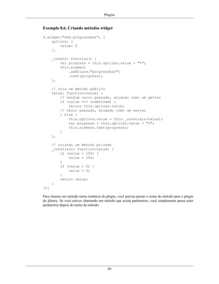 Plugins
66
Exemplo 8.6. Criando métodos widget
$.widget("nmk.progressbar", {
options: {
value: 0
},
_create: function() {
var progress = this.options.value + "%";
this.element
.addClass("progressbar")
.text(progress);
},
// cria um método público
value: function(value) {
// nenhum valor passado, atuando como um getter
if (value === undefined) {
return this.options.value;
// valor passado, atuando como um setter
} else {
this.options.value = this._constrain(value);
var progress = this.options.value + "%";
this.element.text(progress);
}
},
// criando um método privado
_constrain: function(value) {
if (value > 100) {
value = 100;
}
if (value < 0) {
value = 0;
}
return value;
}
});
Para chamar um método numa instância do plugin, você precisa passar o nome do método para o plugin
do jQuery. Se você estiver chamando um método que aceita parâmetros, você simplemente passa estes
parâmetros depois do nome do método.
 