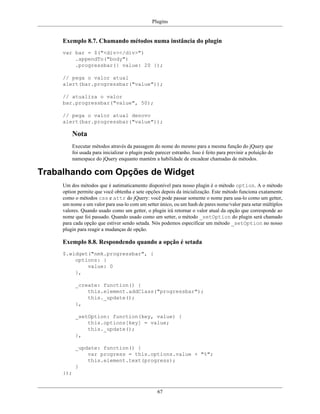Plugins
67
Exemplo 8.7. Chamando métodos numa instância do plugin
var bar = $("<div></div>")
.appendTo("body")
.progressbar({ value: 20 });
// pega o valor atual
alert(bar.progressbar("value"));
// atualiza o valor
bar.progressbar("value", 50);
// pega o valor atual denovo
alert(bar.progressbar("value"));
Nota
Executar métodos através da passagem do nome do mesmo para a mesma função do jQuery que
foi usada para inicializar o plugin pode parecer estranho. Isso é feito para previnir a poluição do
namespace do jQuery enquanto mantém a habilidade de encadear chamadas de métodos.
Trabalhando com Opções de Widget
Um dos métodos que é autimaticamento disponível para nosso plugin é o método option. A o método
option permite que você obtenha e sete opções depois da inicialização. Este método funciona exatamente
como o métodos css e attr do jQuery: você pode passar somente o nome para usa-lo como um getter,
um nome e um valor para usa-lo com um setter único, ou um hash de pares nome/valor para setar múltiplos
valores. Quando usado como um getter, o plugin irá retornar o valor atual da opção que corresponde ao
nome que foi passado. Quando usado como um setter, o método _setOption do plugin será chamado
para cada opção que estiver sendo setada. Nós podemos especificar um método _setOption no nosso
plugin para reagir a mudanças de opção.
Exemplo 8.8. Respondendo quando a opção é setada
$.widget("nmk.progressbar", {
options: {
value: 0
},
_create: function() {
this.element.addClass("progressbar");
this._update();
},
_setOption: function(key, value) {
this.options[key] = value;
this._update();
},
_update: function() {
var progress = this.options.value + "%";
this.element.text(progress);
}
});
 