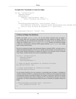 Plugins
69
Exemplo 8.10. Vinculando à eventos do widget
var bar = $("<div></div>")
.appendTo("body")
.progressbar({
complete: function(event, data) {
alert( "Callbacks são ótimos!" );
}
})
.bind("progressbarcomplete", function(event, data) {
alert("Eventos borbulham e suportam muitos manipuladores para extrema flexi
alert("O valor da barra de progresso é " + data.value);
});
bar.progressbar("option", "value", 100);
A Fábrica de Widget: Nos Bastidores
Quando você chama jQuery.widget, ele cria uma função construtora para seu plugin e
seta o literal objeto que você passou como protótipo para suas instâncias do plugin. Todas as
funcionalidades que são automaticamente adicionadas a seu plugin vem de um protótipo base de
widget, que é definido como jQuery.Widget.prototype. Quando uma instância do plugin
é criada, ela é armazenada no elemento DOM original utilizando jQuery.data, com o plugin
tendo o mesmo nome da chave.
Pelo fato da instância do plugin estar diretamente ligada ao elemento DOM, você pode acessar a
instância do plugin diretamente ao invés de ir ao método exposto do plugin. Isso permitirá que você
chame chame métodos diretamente na instância do plugin ao invés de passar nomes de métodos
como strings e também lhe dará acesso direto às propriedades do plugin.
var bar = $("<div></div>")
.appendTo("body")
.progressbar()
.data("progressbar" );
// chama um método diretamente na instância do plugin
bar.option("value", 50);
// acessa propriedades na instância do plugin
alert(bar.options.value);
Um dos maiores benefícios de ter um construtor e um protótipo para um plugin é a facilidade de
estende-lo. Podemos modificar o comportamento de todas as instâncias do nosso plugin adicionando
ou modificando métodos no protótipo do plugin. Por exemplo, se quiséssemos adicionar um método
à nossa barra de progresso para resetar o progresso pra 0%, nós poderíamos adicionar este método
ao protótipo e ele estaria instantaneamente disponível para ser chamado em qualquer instância do
plugin.
$.nmk.progressbar.prototype.reset = function() {
this._setOption("value", 0);
};
 