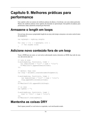 74
Capítulo 9. Melhores práticas para
performance
Este capítulo cobre um número de melhores práticas de jQuery e JavaScript, sem uma ordem particular.
Muitas das melhores práticas neste capítulo são baseadas na apresentação Anti-padrões do jQuery para
performance [http://paulirish.com/perf] por Paul Irish.
Armazene o length em loops
Em um loop, não acesse a propriedade length de um array todo tempo; armazene-o em outra variável antes
de manipula-lo..
var myLength = myArray.length;
for (var i = 0; i < myLength; i++) {
// faz alguma coisa
}
Adicione novo conteúdo fora de um loop
Tocar o DOM tem um custo; se você estiver adicionando muitos elementos ao DOM, faça tudo de uma
vez, não um de cada vez.
// isto é ruim
$.each(myArray, function(i, item) {
var newListItem = '<li>' + item + '</li>';
$('#ballers').append(newListItem);
});
// melhor: faça isso
var frag = document.createDocumentFragment();
$.each(myArray, function(i, item) {
var newListItem = '<li>' + item + '</li>';
frag.appendChild(newListItem);
});
$('#ballers')[0].appendChild(frag);
// ou isso
var myHtml = '';
$.each(myArray, function(i, item) {
html += '<li>' + item + '</li>';
});
$('#ballers').html(myHtml);
Mantenha as coisas DRY
Don't repeat yourself; se você estiver se repetindo, você está fazendo errado.
 