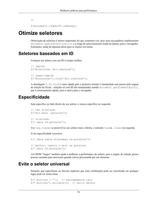 Melhores práticas para performance
76
};
$(document).ready(PI.onReady);
Otimize seletores
Otimização de seletores é menos importante do que costumava ser, pois mais navegadores implementam
document.querySelectorAll() e a carga de selecionamento muda do jQuery para o navegador.
Entretanto, ainda há algumas dicas para se manter em mente.
Seletores baseados em ID
Começar seu seletor com um ID é sempre melhor.
// rápido
$('#container div.robotarm');
// super-rápido
$('#container').find('div.robotarm');
A abordagem $.fn.find é mais rápida pois a primeira seleção é manipulada sem passar pelo engine
de seleção do Sizzle - seleções só com ID são manipuladas usando document.getElementById(),
que é extremamente rápido, pois é nativo para o navegador.
Especificidade
Seja específico no lado direito do seu seletor, e menos específico no esquerdo.
// não otimizado
$('div.data .gonzalez');
// otimizado
$('.data td.gonzalez');
Use tag.classe se possível no seu seletor mais a direita, e somente tag ou .class na esquerda.
Evite especificidade excessiva.
$('.data table.attendees td.gonzalez');
// melhor: remova o meio se possível
$('.data td.gonzalez');
Um DOM "magro" também ajuda a melhorar a performance do seletor, pois a engine de seleção possui
poucas camadas para atravessar quando estiver procurando por um elemento.
Evite o seletor universal
Seleções que especificam ou deixam implícito que uma combinação pode ser encontrada em qualquer
lugar pode ser muito lenta.
$('.buttons > *'); // extremamente caro
$('.buttons').children(); // muito melhor
 