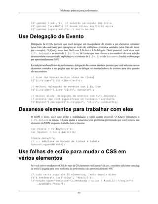 Melhores práticas para performance
77
$('.gender :radio'); // seleção universão implícita
$('.gender *:radio'); // mesma coisa, explícito agora
$('.gender input:radio'); // muito melhor
Use Delegação de Evento
Delegação de evento permite que você delegue um manipulador de evento a um elemento container
(uma lista não-ordenada, por exemplo) ao invés de múltiplos elementos contidos (uma lista de itens,
por exemplo). O jQuery torna isso fácil com $.fn.live e $.fn.delegate. Onde possível, você deve usar
$.fn.delegate ao invés de $.fn.live, de forma que isso elimina a necessidade de uma seleção
desnecessária e seu contexto explícito (vs. o contexto de $.fn.live do document) reduz a sobrecarga
por aproximadamente 80%.
Em adição aos benefícios de performance, delegação de eventos também permite que você adicione novos
elementos contidos a sua página sem ter que re-delegar os manipuladores de eventos para eles quando
são necessários.
// ruim (se houver muitos itens de lista)
$('li.trigger').click(handlerFn);
// melhor: delegação de eventos com $.fn.live
$('li.trigger').live('click', handlerFn);
// melhor ainda: delegação de eventos com $.fn.delegate
// permite que você especifique um contexto facilmente
$('#myList').delegate('li.trigger', 'click', handlerFn);
Desanexe elementos para trabalhar com eles
O DOM é lento; você quer evitar a manipulação o tanto quanto possível. O jQuery introduziu o
$.fn.detach na versão 1.4 para ajudar a solucionar este problema, permitindo que você remova um
elemento do DOM enquanto trabalha com o mesmo.
var $table = $('#myTable');
var $parent = table.parent();
$table.detach();
// ... adiciona um bocado de linhas à tabela
$parent.append(table);
Use folhas de estilo para mudar o CSS em
vários elementos
Se você estiver mudando o CSS de mais de 20 elementos utilizando $.fn.css, considere adicionar uma tag
de estilo à página para uma melhoria de performance de aproximadamente 60$.
// tudo certo para até 20 elementos, lento depois disso
$('a.swedberg').css('color', '#asd123');
$('<style type="text/css">a.swedberg { color : #asd123 }</style>')
.appendTo('head');
 