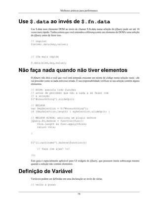 Melhores práticas para performance
78
Use $.data ao invés de $.fn.data
Use $.data num elemento DOM ao invés de chamar $.fn.data numa seleção do jQuery pode ser até 10
vezes mais rápido. Tenha certeza que você entendeu a diferença entre um elemento do DOM e uma seleção
do jQuery antes de fazer isso.
// regular
$(elem).data(key,value);
// 10x mais rápido
$.data(elem,key,value);
Não faça nada quando não tiver elementos
O jQuery não dirá a você que você está tentando executar um monte de código numa seleção vazia - ele
vai proceder como se nada estivesse errado. É sua responsabilidade verificar se sua seleção contém alguns
elementos.
// RUIM: executa três funções
// antes de perceber que não a nada a se fazer com
// a seleção
$('#nosuchthing').slideUp();
// MELHOR
var $mySelection = $('#nosuchthing');
if ($mySelection.length) { mySelection.slideUp(); }
// MELHOR AINDA: adiciona um plugin doOnce
jQuery.fn.doOnce = function(func){
this.length && func.apply(this);
return this;
}
$('li.cartitems').doOnce(function(){
// faça com ajax! o/
});
Este guia é especialmente aplicável para UI widgets do jQuery, que possuem muita sobrecarga mesmo
quando a seleção não contém elementos.
Definição de Variável
Variáveis podem ser definidas em uma declaração ao invés de várias.
// velho & preso
 