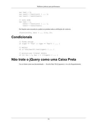 Melhores práticas para performance
79
var test = 1;
var test2 = function() { ... };
var test3 = test2(test);
// nova onda
var test = 1,
test2 = function() { ... },
test3 = test2(test);
Em funções auto-executáveis, podem ser puladas todas as definições de variáveis.
(function(foo, bar) { ... })(1, 2);
Condicionais
// forma antiga
if (type == 'foo' || type == 'bar') { ... }
// melhor
if (/^(foo|bar)$/.test(type)) { ... }
// procura por literal objeto
if (({ foo : 1, bar : 1 })[type]) { ... }
Não trate o jQuery como uma Caixa Preta
Use os fontes como sua documentação — favorite http://bit.ly/jqsource e vá a ela frequentemente.
 