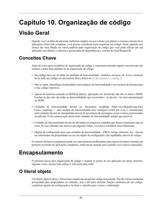 80
Capítulo 10. Organização de código
Visão Geral
Quando você vai além de adicionar melhorias simples em seu website com jQuery e começa a desenvolver
aplicações client-side completas, você precisa considerar como organizar seu código. Neste capítulo, nós
iremos dar uma olhada em vários padrões para organização de código que você pode utilizar em usa
aplicação com jQuery e explorar o gerenciador de dependências e sistema de build RequireJS.
Conceitos Chave
Antes de irmos para os padrões de organização de código, é importante entender alguns conceitos que são
comuns a todos bons padrões de de organização de código.
• Seu código deve ser dividido em unidades de funcionalidade - módulos, serviços, etc. Evite a tentação
de ter todo seu código em um enorme bloco dentro do $(document).ready().
• Não se repita. Identifique similaridades entre pedaços de funcionalidade e use técnicas de herança para
evitar código repetitivo.
• Apesar da natureza centrada no DOM do jQuery, aplicações em JavaScript não são só sobre o DOM.
Lembre-se que não são todas as funcionalidades que necessitam - ou devem - ter uma representação
no DOM.
• Unidades de funcionalidade devem ser fracamente acopladas [http://en.wikipedia.org/wiki/
Loose_coupling] — uma unidade de funcionalidade deve conseguir existir por si só, e comunicação
entre unidades devem ser manipuladas através de um sistema de mensagens, como eventos customizados
ou pub/sub. Evite comunicação direta entre unidades de funcionalidade sempre que possível.
• Unidades de funcionalidade devem ser divididas em pequenos médodos que fazem exatamente uma só
coisa. Se seus métodos são maiores que algumas linhas, você deve considerar uma refatoração.
• Opções de configuração para suas unidades de funcionalidade - URLS, strings, timeouts, etc. - devem
ser informadas em propriedades ou em um objeto de configuração, não espalhadas através do código.
O conceito de baixo acoplamento pode ser especialmente problemático para desenvolvedores fazendo sua
primeira investida em aplicações complexas, então preste atenção nisso quando você estiver começando.
Encapsulamento
O primeiro passo para organização de código é separar as partes de sua aplicação em peças distintas;
algumas vezes, mesmo este esforço é suficiente para ceder
O literal objeto
Um literal objeto é talvez a forma mais simples de encapsular código relacionado. Ele não oferece nenhuma
privacidade para propriedades ou métodos, mas é útil para eliminar funções anônimas do seu código,
centralizar opções de configuração e facilitar o caminho para o reuso e refatoração.
 
