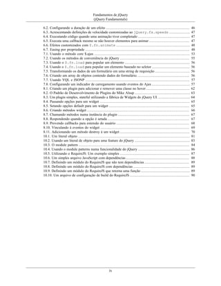 Fundamentos de jQuery
(jQuery Fundamentals)
ix
6.2. Configurando a duração de um efeito ............................................................................. 46
6.3. Acrescentando definições de velocidade customizadas ao jQuery.fx.speeds ................... 47
6.4. Executando código quando uma animação tiver completado ................................................ 47
6.5. Executa uma callback mesmo se não houver elementos para animar ..................................... 47
6.6. Efeitos customizados com $.fn.animate .................................................................... 48
6.7. Easing por propriedade ................................................................................................ 48
7.1. Usando o método core $.ajax ........................................................................................ 53
7.2. Usando os métodos de conveniência do jQuery ................................................................ 55
7.3. Usando o $.fn.load para popular um elemento ............................................................ 56
7.4. Usando o $.fn.load para popular um elemento baseado no seletor ................................... 56
7.5. Transformando os dados de um formulário em uma string de requisição ................................ 56
7.6. Criando um array de objetos contendo dados do formulário. ............................................... 56
7.7. Usando YQL e JSONP ................................................................................................ 57
7.8. Configurando um indicador de carregamento usando eventos do Ajax ................................... 57
8.1. Criando um plugin para adicionar e remover uma classe no hover ........................................ 62
8.2. O Padrão de Desenvolvimento de Plugins do Mike Alsup ................................................... 63
8.3. Um plugin simples, stateful utilizando a fábrica de Widgets do jQuery UI. ............................. 64
8.4. Passando opções para um widget ................................................................................... 65
8.5. Setando opções default para um widget .......................................................................... 65
8.6. Criando métodos widget .............................................................................................. 66
8.7. Chamando métodos numa instância do plugin .................................................................. 67
8.8. Respondendo quando a opção é setada ........................................................................... 67
8.9. Provendo callbacks para estensão do usuário ................................................................... 68
8.10. Vinculando à eventos do widget .................................................................................. 69
8.11. Adicionando um método destroy à um widget ................................................................ 70
10.1. Um literal objeto ....................................................................................................... 81
10.2. Usando um literal de objeto para uma feature do jQuery ................................................... 83
10.3. O module pattern ...................................................................................................... 84
10.4. Usando o module patterns numa funcionalidade do jQuery ................................................ 86
10.5. Utilizando o RequireJS: Um exemplo simples ................................................................ 87
10.6. Um simples arquivo JavaScript com dependências .......................................................... 88
10.7. Definindo um módulo do RequireJS que não tem dependências ......................................... 89
10.8. Definindo um módulo do RequireJS com dependências .................................................... 89
10.9. Definindo um módulo do RequireJS que retorna uma função ............................................. 89
10.10. Um arquivo de configuração de build do RequireJS ....................................................... 90
 