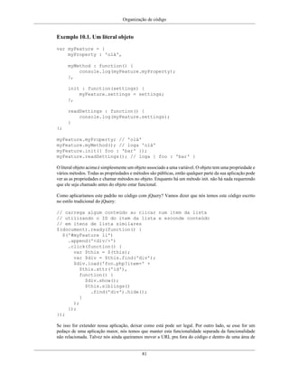 Organização de código
81
Exemplo 10.1. Um literal objeto
var myFeature = {
myProperty : 'olá',
myMethod : function() {
console.log(myFeature.myProperty);
},
init : function(settings) {
myFeature.settings = settings;
},
readSettings : function() {
console.log(myFeature.settings);
}
};
myFeature.myProperty; // 'olá'
myFeature.myMethod(); // loga 'olá'
myFeature.init({ foo : 'bar' });
myFeature.readSettings(); // loga { foo : 'bar' }
O literal objeto acima é simplesmente um objeto associado a uma variável. O objeto tem uma propriedade e
vários métodos. Todas as propriedades e métodos são públicas, então qualquer parte da sua aplicação pode
ver as as propriedades e chamar métodos no objeto. Enquanto há um método init. não há nada requerendo
que ele seja chamado antes do objeto estar funcional.
Como aplicaríamos este padrão no código com jQuery? Vamos dizer que nós temos este código escrito
no estilo tradicional do jQuery:
// carrega algum conteúdo ao clicar num item da lista
// utilizando o ID do item da lista e esconde conteúdo
// em itens de lista similares
$(document).ready(function() {
$('#myFeature li')
.append('<div/>')
.click(function() {
var $this = $(this);
var $div = $this.find('div');
$div.load('foo.php?item=' +
$this.attr('id'),
function() {
$div.show();
$this.siblings()
.find('div').hide();
}
);
});
});
Se isso for extender nossa aplicação, deixar como está pode ser legal. Por outro lado, se esse for um
pedaço de uma aplicação maior, nós temos que manter esta funcionalidade separada da funcionalidade
não relacionada. Talvez nós ainda queiramos mover a URL pra fora do código e dentro de uma área de
 