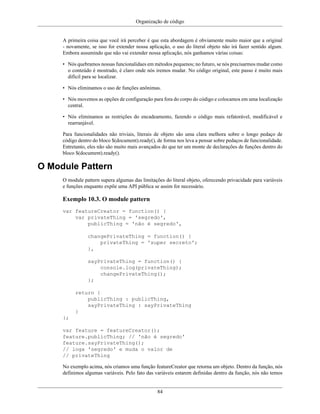 Organização de código
84
A primeira coisa que você irá perceber é que esta abordagem é obviamente muito maior que a original
- novamente, se isso for extender nossa aplicação, o uso do literal objeto não irá fazer sentido algum.
Embora assumindo que não vai extender nossa aplicação, nós ganhamos várias coisas:
• Nós quebramos nossas funcionalidaes em métodos pequenos; no futuro, se nós precisarmos mudar como
o conteúdo é mostrado, é claro onde nós iremos mudar. No código original, este passo é muito mais
difícil para se localizar.
• Nós eliminamos o uso de funções anônimas.
• Nós movemos as opções de configuração para fora do corpo do código e colocamos em uma localização
central.
• Nós eliminamos as restrições do encadeamento, fazendo o código mais refatorável, modificável e
rearranjável.
Para funcionalidades não triviais, literais de objeto são uma clara melhora sobre o longo pedaço de
código dentro do bloco $(document).ready(), de forma nos leva a pensar sobre pedaços de funcionalidade.
Entretanto, eles não são muito mais avançados do que ter um monte de declarações de funções dentro do
bloco $(document).ready().
O Module Pattern
O module pattern supera algumas das limitações do literal objeto, oferecendo privacidade para variáveis
e funções enquanto expõe uma API pública se assim for necessário.
Exemplo 10.3. O module pattern
var featureCreator = function() {
var privateThing = 'segredo',
publicThing = 'não é segredo',
changePrivateThing = function() {
privateThing = 'super secreto';
},
sayPrivateThing = function() {
console.log(privateThing);
changePrivateThing();
};
return {
publicThing : publicThing,
sayPrivateThing : sayPrivateThing
}
};
var feature = featureCreator();
feature.publicThing; // 'não é segredo'
feature.sayPrivateThing();
// loga 'segredo' e muda o valor de
// privateThing
No exemplo acima, nós criamos uma função featureCreator que retorna um objeto. Dentro da função, nós
definimos algumas variáveis. Pelo fato das variáveis estarem definidas dentro da função, nós não temos
 