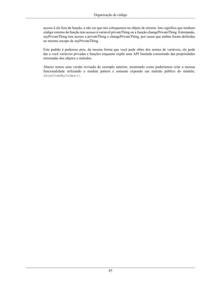 Organização de código
85
acesso à ela fora da função, a não ser que nós coloquemos no objeto de retorno. Isto significa que nenhum
código externo da função tem acesso à variável privateThing ou a função changePrivateThing. Entretando,
sayPrivateThing tem acesso a privateThing e changePrivateThing, por causa que ambas foram definidas
no mesmo escopo de sayPrivateThing.
Este padrão é poderoso pois, da mesma forma que você pode obter dos nomes de variáveis, ele pode
dar a você variáveis privadas e funções enquanto expõe uma API limitada consistindo das propriedades
retornadas dos objetos e métodos.
Abaixo temos uma versão revisada do exemplo anterior, mostrando como poderíamos criar a mesma
funcionalidade utilizando o module pattern e somente expondo um método público do módulo,
showItemByIndex().
 