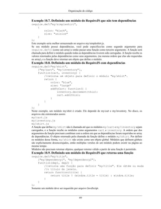Organização de código
89
Exemplo 10.7. Definindo um módulo do RequireJS que não tem dependências
require.def("my/simpleshirt",
{
color: "black",
size: "unisize"
}
);
Este exemplo seria melhor armazenado no arquivo my/simpleshirt.js.
Se seu módulo possui dependências, você pode especifica-las como segundo argumento para
require.def() (como um array) e então passar uma função como terceiro argumento. A função será
chamada para definir o módulo quando todas as dependências tiverem sido carregadas. A função recebe os
valores retornados pelas dependências como seus argumentos. (na mesma ordem que elas são requeridas
no array), e a função deve retornar um objeto que define o módulo.
Exemplo 10.8. Definindo um módulo do RequireJS com dependências
require.def("my/shirt",
["my/cart", "my/inventory"],
function(cart, inventory) {
//retorna um objeto para definir o módulo "my/shirt".
return {
color: "blue",
size: "large"
addToCart: function() {
inventory.decrement(this);
cart.add(this);
}
}
}
);
Neste exemplo, um módulo my/shirt é criado. Ele depende de my/cart e my/inventory. No disco, os
arquivos são estruturados assim:
my/cart.js
my/inventory.js
my/shirt.js
A função que define my/shirt não é chamada até que os módulos my/cart e my/inventory sejam
carregados, e a função recebe os módulos como argumentos cart e inventory. A ordem que dos
argumentos da função precisam combinar com a ordem em que as dependências foram requiridas no array
de dependências. O objeto retornado pela chamada da função define o módulo my/shirt. Por definir
os módulos dessa forma, my/shirt não existe como um objeto global. Módulos que definem globais
são explicitamente desencorajados, então múltiplas versões de um módulo podem existir na página ao
mesmo tempo.
Módulos não precisam retornar objetos; qualquer retorno válido a partir de uma função é permitido.
Exemplo 10.9. Definindo um módulo do RequireJS que retorna uma função
require.def("my/title",
["my/dependency1", "my/dependency2"],
function(dep1, dep2) {
//retorna uma função para definir "my/title". Ele obtém ou muda
//o título da janela.
return function(title) {
return title ? (window.title = title) : window.title;
}
}
);
Somente um módulo deve ser requerido por arquivo JavaScript.
 