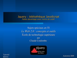 Jquery : bibliothèque JavaScript
              Faites davantage avec moins de code!




                   Sujets spéciaux en TI
             Le Web 2.0 : concepts et outils
              École de technologie supérieure
                              par
                      Claude Coulombe


                             jQuery
                              Write Less,
                              Do More.
Tutoriel
jQuery                                               Automne 2008
 