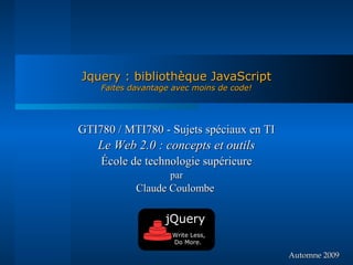 Jquery : bibliothèque JavaScript
    Faites davantage avec moins de code!




GTI780 / MTI780 - Sujets spéciaux en TI
   Le Web 2.0 : concepts et outils
    École de technologie supérieure
                    par
            Claude Coulombe

                   jQuery
                    Write Less,
                    Do More.

                                           Automne 2009
 