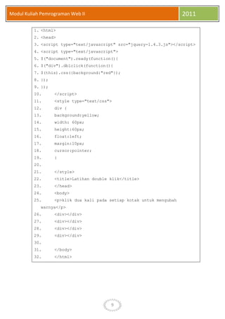 9
Modul Kuliah Pemrograman Web II 2011
1. <html>
2. <head>
3. <script type="text/javascript" src="jquery-1.4.3.js"></script>
4. <script type="text/javascript">
5. $("document").ready(function(){
6. $("div").dblclick(function(){
7. $(this).css({background:"red"});
8. });
9. });
10. </script>
11. <style type="text/css">
12. div {
13. background:yellow;
14. width: 60px;
15. height:60px;
16. float:left;
17. margin:10px;
18. cursor:pointer;
19. }
20.
21. </style>
22. <title>Latihan double klik</title>
23. </head>
24. <body>
25. <p>klik dua kali pada setiap kotak untuk mengubah
warnya</p>
26. <div></div>
27. <div></div>
28. <div></div>
29. <div></div>
30.
31. </body>
32. </html>
 