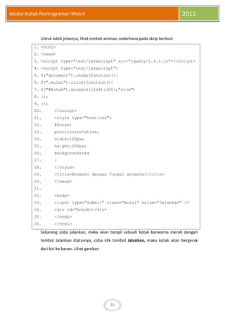 16
Modul Kuliah Pemrograman Web II 2011
Untuk lebih jelasnya, lihat contoh animasi sederhana pada skrip berikut:
1. <html>
2. <head>
3. <script type="text/javascript" src="jquery-1.4.3.js"></script>
4. <script type="text/javascript">
5. $("document").ready(function(){
6. $(".mulai").click(function(){
7. $("#kotak").animate({left:300},"slow")
8. });
9. });
10. </script>
11. <style type="text/css">
12. #kotak{
13. position:relative;
14. width:100px;
15. height:100px;
16. background:red
17. }
18. </style>
19. <title>Animasi dengan fungsi animate</title>
20. </head>
21.
22. <body>
23. <input type="submit" class="mulai" value="Jalankan" />
24. <div id="kotak></div>
25. </body>
26. </html>
Sekarang coba jalankan, maka akan tampil sebuah kotak berwarna merah dengan
tombol Jalankan diatasnya, coba klik tombol Jalankan, maka kotak akan bergerak
dari kiri ke kanan. Lihat gambar:
 