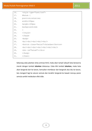 18
Modul Kuliah Pemrograman Web II 2011
16. <style type="text/css">
17. #kotak {
18. position:relative;
19. width:100px;
20. height:100px;
21. background:red;
22. }
23. </style>
24. </head>
25. <body>
26. <br/><br/><br/><br/><br/>
27. <button class="mulai">Jalankan</button>
28. <br/><br/><br/><br/><br/><br/><br/>
29. <div id="kotak"></div>
30. </body>
31. </html>
Sekarang coba jalankan skrip animasi.html, maka akan tampil sebuah kota berwarna
merah dengan tombol Jalankan diatasnya. Coba klik tombol Jalankan, maka kota
akan bergerak dari ke kanan, kemudian membesar dan bergerak atas lalu ke kanan,
lalu mengecil lagi ke ukuran semula dan terakhir bergerak ke bawah menuju posisi
semula sambil melakukan efek slide.
 