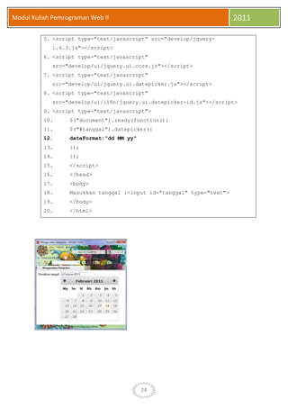 24
Modul Kuliah Pemrograman Web II 2011
5. <script type="text/javascript" src="develop/jquery-
1.4.3.js"></script>
6. <script type="text/javascript"
src="develop/ui/jquery.ui.core.js"></script>
7. <script type="text/javascript"
src="develop/ui/jquery.ui.datepicker.js"></script>
8. <script type="text/javascript"
src="develop/ui/i18n/jquery.ui.datepicker-id.js"></script>
9. <script type="text/javascript">
10. $("document").ready(function(){
11. $("#tanggal").datepicker({
12. dateFormat:"dd MM yy"
13. });
14. });
15. </script>
16. </head>
17. <body>
18. Masukkan tanggal :<input id="tanggal" type="text">
19. </body>
20. </html>
 