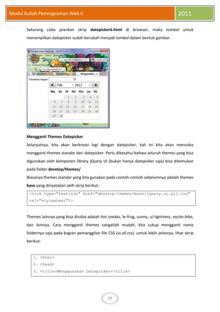 29
Modul Kuliah Pemrograman Web II 2011
Sekarang coba jalankan skrip datepicker6.html di browser, maka tombol untuk
menampilkan datepicker sudah berubah menjadi tombol dalam bentuk gambar.
Mengganti Themes Datepicker
Selanjutnya, kita akan berkreasi lagi dengan datepicker, kali ini kita akan mencoba
mengganti themes standar dari datepicker. Perlu diketahui bahwa seluruh themes yang bisa
digunakan oleh komponen library jQuery UI (bukan hanya datepicker saja) bisa ditemukan
pada folder develop/themes/
Biasanya themes standar yang kita gunakan pada contoh-contoh sebelumnya adalah themes
base yang dinyatakan oelh skrip berikut :
<link type="text/css" href="develop/themes/base/jquery.ui.all.css"
rel="stylesheet"/>
Themes lainnya yang bisa dicoba adalah hot sneaks, le-frog, sunny, ui-ligntness, excite-bike,
dan lainnya. Cara mengganti themes sangatlah mudah, kita cukup mengganti nama
foldernya saja pada bagian pemanggilan file CSS (ui.all.css). untuk lebih jelasnya, lihat skrip
berikut:
1. <html>
2. <head>
3. <title>Menggunakan Datepicker</title>
 