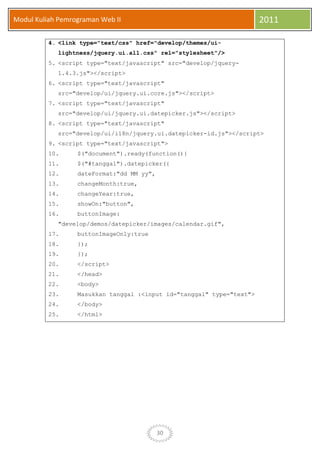 30
Modul Kuliah Pemrograman Web II 2011
4. <link type="text/css" href="develop/themes/ui-
lightness/jquery.ui.all.css" rel="stylesheet"/>
5. <script type="text/javascript" src="develop/jquery-
1.4.3.js"></script>
6. <script type="text/javascript"
src="develop/ui/jquery.ui.core.js"></script>
7. <script type="text/javascript"
src="develop/ui/jquery.ui.datepicker.js"></script>
8. <script type="text/javascript"
src="develop/ui/i18n/jquery.ui.datepicker-id.js"></script>
9. <script type="text/javascript">
10. $("document").ready(function(){
11. $("#tanggal").datepicker({
12. dateFormat:"dd MM yy",
13. changeMonth:true,
14. changeYear:true,
15. showOn:"button",
16. buttonImage:
"develop/demos/datepicker/images/calendar.gif",
17. buttonImageOnly:true
18. });
19. });
20. </script>
21. </head>
22. <body>
23. Masukkan tanggal :<input id="tanggal" type="text">
24. </body>
25. </html>
 