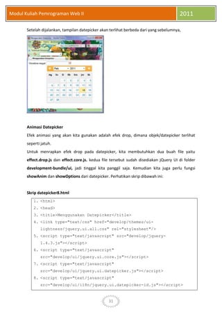 31
Modul Kuliah Pemrograman Web II 2011
Setelah dijalankan, tampilan datepicker akan terlihat berbeda dari yang sebelumnya,
Animasi Datepicker
Efek animasi yang akan kita gunakan adalah efek drop, dimana objek/datepicker terlihat
seperti jatuh.
Untuk menrapkan efek drop pada datepicker, kita membutuhkan dua buah file yaitu
effect.drop.js dan effect.core.js. kedua file tersebut sudah disediakan jQuery UI di folder
development-bundle/ui, jadi tinggal kita panggil saja. Kemudian kita juga perlu fungsi
showAnim dan showOptions dari datepicker. Perhatikan skrip dibawah ini:
Skrip datepicker8.html
1. <html>
2. <head>
3. <title>Menggunakan Datepicker</title>
4. <link type="text/css" href="develop/themes/ui-
lightness/jquery.ui.all.css" rel="stylesheet"/>
5. <script type="text/javascript" src="develop/jquery-
1.4.3.js"></script>
6. <script type="text/javascript"
src="develop/ui/jquery.ui.core.js"></script>
7. <script type="text/javascript"
src="develop/ui/jquery.ui.datepicker.js"></script>
8. <script type="text/javascript"
src="develop/ui/i18n/jquery.ui.datepicker-id.js"></script>
 