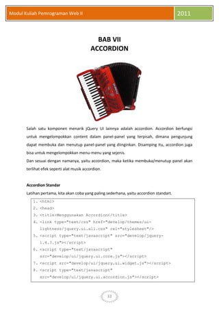 33
Modul Kuliah Pemrograman Web II 2011
BAB VII
ACCORDION
Salah satu komponen menarik jQuery UI lainnya adalah accordion. Accordion berfungsi
untuk mengelompokkan content dalam panel-panel yang terpisah, dimana pengunjung
dapat membuka dan menutup panel-panel yang diinginkan. Disamping itu, accordion juga
bisa untuk mengelompokkan menu-menu yang sejenis.
Dan sesuai dengan namanya, yaitu accordion, maka ketika membuka/menutup panel akan
terlihat efek seperti alat musik accordion.
Accordion Standar
Latihan pertama, kita akan coba yang paling sederhana, yaitu accordion standart.
1. <html>
2. <head>
3. <title>Menggunakan Accordion</title>
4. <link type="text/css" href="develop/themes/ui-
lightness/jquery.ui.all.css" rel="stylesheet"/>
5. <script type="text/javascript" src="develop/jquery-
1.4.3.js"></script>
6. <script type="text/javascript"
src="develop/ui/jquery.ui.core.js"></script>
7. <script src="develop/ui/jquery.ui.widget.js"></script>
8. <script type="text/javascript"
src="develop/ui/jquery.ui.accordion.js"></script>
 