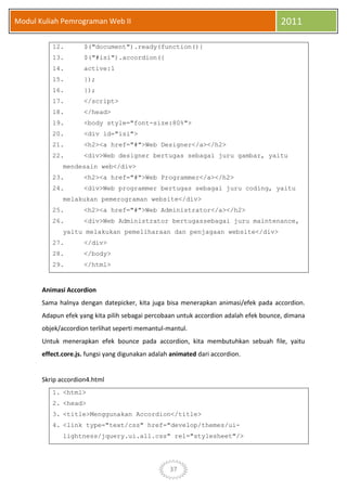 37
Modul Kuliah Pemrograman Web II 2011
12. $("document").ready(function(){
13. $("#isi").accordion({
14. active:1
15. });
16. });
17. </script>
18. </head>
19. <body style="font-size:80%">
20. <div id="isi">
21. <h2><a href="#">Web Designer</a></h2>
22. <div>Web designer bertugas sebagai juru gambar, yaitu
mendesain web</div>
23. <h2><a href="#">Web Programmer</a></h2>
24. <div>Web programmer bertugas sebagai juru coding, yaitu
melakukan pemerograman website</div>
25. <h2><a href="#">Web Administrator</a></h2>
26. <div>Web Administrator bertugassebagai juru maintenance,
yaitu melakukan pemeliharaan dan penjagaan website</div>
27. </div>
28. </body>
29. </html>
Animasi Accordion
Sama halnya dengan datepicker, kita juga bisa menerapkan animasi/efek pada accordion.
Adapun efek yang kita pilih sebagai percobaan untuk accordion adalah efek bounce, dimana
objek/accordion terlihat seperti memantul-mantul.
Untuk menerapkan efek bounce pada accordion, kita membutuhkan sebuah file, yaitu
effect.core.js. fungsi yang digunakan adalah animated dari accordion.
Skrip accordion4.html
1. <html>
2. <head>
3. <title>Menggunakan Accordion</title>
4. <link type="text/css" href="develop/themes/ui-
lightness/jquery.ui.all.css" rel="stylesheet"/>
 