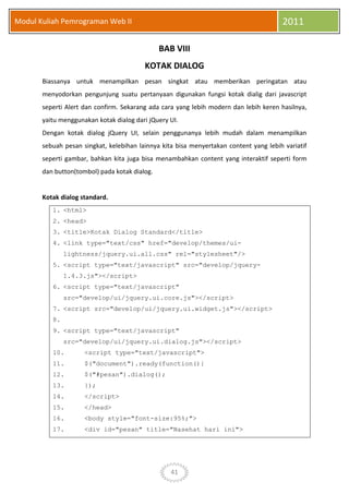 41
Modul Kuliah Pemrograman Web II 2011
BAB VIII
KOTAK DIALOG
Biassanya untuk menampilkan pesan singkat atau memberikan peringatan atau
menyodorkan pengunjung suatu pertanyaan digunakan fungsi kotak dialig dari javascript
seperti Alert dan confirm. Sekarang ada cara yang lebih modern dan lebih keren hasilnya,
yaitu menggunakan kotak dialog dari jQuery UI.
Dengan kotak dialog jQuery UI, selain penggunanya lebih mudah dalam menampilkan
sebuah pesan singkat, kelebihan lainnya kita bisa menyertakan content yang lebih variatif
seperti gambar, bahkan kita juga bisa menambahkan content yang interaktif seperti form
dan button(tombol) pada kotak dialog.
Kotak dialog standard.
1. <html>
2. <head>
3. <title>Kotak Dialog Standard</title>
4. <link type="text/css" href="develop/themes/ui-
lightness/jquery.ui.all.css" rel="stylesheet"/>
5. <script type="text/javascript" src="develop/jquery-
1.4.3.js"></script>
6. <script type="text/javascript"
src="develop/ui/jquery.ui.core.js"></script>
7. <script src="develop/ui/jquery.ui.widget.js"></script>
8.
9. <script type="text/javascript"
src="develop/ui/jquery.ui.dialog.js"></script>
10. <script type="text/javascript">
11. $("document").ready(function(){
12. $("#pesan").dialog();
13. });
14. </script>
15. </head>
16. <body style="font-size:95%;">
17. <div id="pesan" title="Nasehat hari ini">
 
