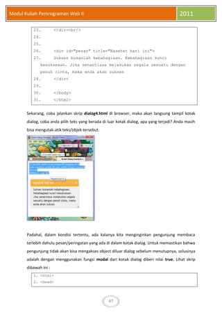 47
Modul Kuliah Pemrograman Web II 2011
23. </div><br/>
24.
25.
26. <div id="pesan" title="Nasehat hari ini">
27. Sukses bukanlah kebahagiaan. Kebahagiaan kunci
kesuksesan. Jika senantiasa melakukan segala sesuatu dengan
penuh cinta, maka anda akan sukses
28. </div>
29.
30. </body>
31. </html>
Sekarang, coba jalankan skrip dialog4.html di browser, maka akan langsung tampil kotak
dialog, coba anda pilih teks yang berada di luar kotak dialog, apa yang terjadi? Anda masih
bisa mengutak-atik teks/objek tersebut.
Padahal, dalam kondisi tertentu, ada kalanya kita menginginkan pengunjung membaca
terlebih dahulu pesan/peringatan yang ada di dalam kotak dialog. Untuk memastikan bahwa
pengunjung tidak akan bisa mengakses object diluar dialog sebelum menutupnya, solusinya
adalah dengan menggunakan fungsi modal dari kotak dialog diberi nilai true. Lihat skrip
dibawah ini :
1. <html>
2. <head>
 