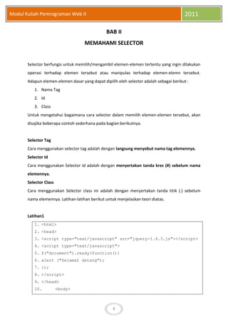 4
Modul Kuliah Pemrograman Web II 2011
BAB II
MEMAHAMI SELECTOR
Selector berfungsi untuk memilih/mengambil elemen-elemen tertentu yang ingin dilakukan
operasi terhadap elemen tersebut atau manipulas terhadap elemen-elemn tersebut.
Adapun elemen-elemen dasar yang dapat dipilih oleh selector adalah sebagai berikut :
1. Nama Tag
2. Id
3. Class
Untuk mengetahui bagaimana cara selector dalam memilih elemen-elemen tersebut, akan
disajika beberapa contoh sederhana pada bagian berikutnya.
Selector Tag
Cara menggunakan selector tag adalah dengan langsung menyebut nama tag elemennya.
Selector Id
Cara menggunakan Selector id adalah dengan menyertakan tanda kres (#) sebelum nama
elemennya.
Selector Class
Cara menggunakan Selector class ini adalah dengan menyertakan tanda titik (.) sebelum
nama elemennya. Latihan-latihan berikut untuk menjelaskan teori diatas.
Latihan1
1. <html>
2. <head>
3. <script type="text/javascript" src="jquery-1.4.3.js"></script>
4. <script type="text/javascript">
5. $("document").ready(function(){
6. alert ("Selamat datang");
7. });
8. </script>
9. </head>
10. <body>
 