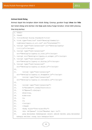 49
Modul Kuliah Pemrograman Web II 2011
Animasi Kotak Dialog
Animasi dapat kita terapkan dalam kotak dialog. Caranya, gunakan fungsi show dan hide
dari kotak dialog serta berikan nilai true pada kedua fungsi tersebut. Untuk lebih jelasnya,
lihat skrip berikut:
1. <html>
2. <head>
3. <title>Kotak Dialog Standard</title>
4. <link type="text/css" href="develop/themes/ui-
lightness/jquery.ui.all.css" rel="stylesheet"/>
5. <script type="text/javascript" src="develop/jquery-
1.4.3.js"></script>
6. <script type="text/javascript"
src="develop/ui/jquery.ui.core.js"></script>
7. <script src="develop/ui/jquery.ui.widget.js"></script>
8. <script type="text/javascript"
src="develop/ui/jquery.ui.dialog.js"></script>
9. <script type="text/javascript"
src="develop/ui/jquery.ui.mouse.js"></script>
10.
11. <script type="text/javascript"
src="develop/ui/jquery.ui.draggable.js"></script>
12. <script type="text/javascript"
src="develop/ui/jquery.ui.resizable.js"></script>
13.
14. <script type="text/javascript">
15. $("document").ready(function(){
16. $("#pesan").dialog({
17. show:true,
18. hide:true
19. });
20. });
21. </script>
22. </head>
23. <body style="font-size:95%;">
24. <div id="pesan" title="Nasehat hari ini">
25. yang merasakan kebahagiaan sejati adalah mereka yang merasakan
bahagia melihat orang lain bahagia</div>
 