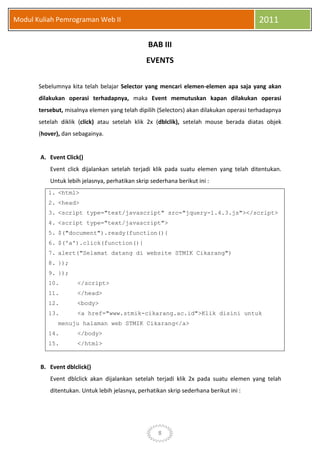 8
Modul Kuliah Pemrograman Web II 2011
BAB III
EVENTS
Sebelumnya kita telah belajar Selector yang mencari elemen-elemen apa saja yang akan
dilakukan operasi terhadapnya, maka Event memutuskan kapan dilakukan operasi
tersebut, misalnya elemen yang telah dipilih (Selectors) akan dilakukan operasi terhadapnya
setelah diklik (click) atau setelah klik 2x (dblclik), setelah mouse berada diatas objek
(hover), dan sebagainya.
A. Event Click()
Event click dijalankan setelah terjadi klik pada suatu elemen yang telah ditentukan.
Untuk lebih jelasnya, perhatikan skrip sederhana berikut ini :
1. <html>
2. <head>
3. <script type="text/javascript" src="jquery-1.4.3.js"></script>
4. <script type="text/javascript">
5. $("document").ready(function(){
6. $('a').click(function(){
7. alert("Selamat datang di website STMIK Cikarang")
8. });
9. });
10. </script>
11. </head>
12. <body>
13. <a href="www.stmik-cikarang.ac.id">Klik disini untuk
menuju halaman web STMIK Cikarang</a>
14. </body>
15. </html>
B. Event dblclick()
Event dblclick akan dijalankan setelah terjadi klik 2x pada suatu elemen yang telah
ditentukan. Untuk lebih jelasnya, perhatikan skrip sederhana berikut ini :
 