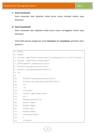 10
Modul Kuliah Pemrograman Web II 2011
C. Event mouseover()
Event mouseover akan dijalankan ketika kursor mouse melewati elemen yang
ditentukan.
D. Event mouseleave()
Event mouseleave akan dijalankan ketika kursor mouse meninggalkan elemen yang
ditentukan.
Untuk lebih jelasnya penggunaan event mouseover dan mouseleave, perhatikan skrip
berikut ini :
1. <html>
2. <head>
3. <script type="text/javascript" src="jquery-1.4.3.js"></script>
4. <script type="text/javascript">
5. $("document").ready(function(){
6. $("div").mouseover(function(){
7. $(this).css({background:"red"});
8. });
9.
10. $("div").mouseleave(function(){
11. $(this).css({background:"yellow"});
12. });
13. });
14. </script>
15. <style type="text/css">
16. div {
17. background:yellow;
18. width: 60px;
19. height:60px;
20. float:left;
21. margin:10px;
22. cursor:pointer;
23. }
24. </style>
 