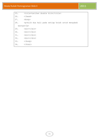 11
Modul Kuliah Pemrograman Web II 2011
25. <title>Latihan double klik</title>
26. </head>
27. <body>
28. <p>klik dua kali pada setiap kotak untuk mengubah
warnya</p>
29. <div></div>
30. <div></div>
31. <div></div>
32. <div></div>
33. </body>
34. </html>
 