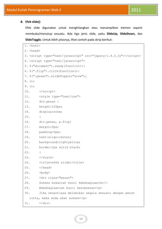 14
Modul Kuliah Pemrograman Web II 2011
B. Efek slide()
Efek slide digunakan untuk menghilangkan atau menampilkan elemen seperti
membuka/menutup sesuatu. Ada tiga jenis slide, yaitu SlideUp, SlideDown, dan
SlideToggle. Untuk lebih jelasnya, lihat contoh pada skrip berikut:
1. <html>
2. <head>
3. <script type="text/javascript" src="jquery-1.4.3.js"></script>
4. <script type="text/javascript">
5. $("document").ready(function(){
6. $(".flip").click(function(){
7. $(".pesan").slideToggle("slow");
8. });
9. });
10. </script>
11. <style type="text/css">
12. div.pesan {
13. height:120px;
14. display:none;
15. }
16. div.pesan, p.flip{
17. margin:0px;
18. padding:0px;
19. text-align:center;
20. background:lightyellow;
21. border:1px solid black;
22. }
23. </style>
24. <title>efek slide</title>
25. </head>
26. <body>
27. <div class="pesan">
28. Sukses bukanlah kunci kebahagiaan<br/>
29. Kebahagiaanlah kunci kesuksesan<<p>
30. Jika senantiasa melakukan segala sesuatu dengan penuh
cinta, maka anda akan sukses</p>
31. </div>
 