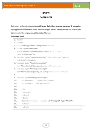 21
Modul Kuliah Pemrograman Web II 2011
BAB VI
DATEPICKER
Datepicker berfungsi untuk mengambil tanggl dari sistem kelender yang ada di komputer,
sehingga memudahkan kita dalam memilih tanggal, karena ditampilkan secara keseluruhan
dan menarik. Oke langsung saja kita jelajahi fiturnya.
Datepicker.html
1. <html>
2. <head>
3. <title>Menggunakan Datepicker</title>
4. <link type="text/css"
href="develop/themes/base/jquery.ui.all.css"
rel="stylesheet"/>
5. <script type="text/javascript" src="develop/jquery-
1.4.3.js"></script>
6. <script type="text/javascript"
src="develop/ui/jquery.ui.core.js"></script>
7. <script type="text/javascript"
src="develop/ui/jquery.ui.datepicker.js"></script>
8.
9. <script type="text/javascript">
10. $("document").ready(function(){
11. $("#tanggal").datepicker();
12.
13. });
14. </script>
15. </head>
16. <body>
17. Masukkan tanggal :<input id="tanggal" type="text">
18. </body>
19. </html>
 