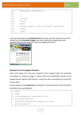 23
Modul Kuliah Pemrograman Web II 2011
11. $("#tanggal").datepicker();
12.
13. });
14. </script>
15. </head>
16. <body>
17. Masukkan tanggal :<input id="tanggal" type="text">
18. </body>
19. </html>
Sekarang coba jalankan skrip datepicker2.html di browser, kemudian klik pada input text di
sebelah kanan teks Masukkan tanggal, maka akan tampil pilihan tanggal yang sudah
berbahasa indonesia dan berformat indonesia (tanggal.bulan/tahun).
Mengubah Format Penanggalan Datepicker
Pada contoh ketiga, kita masih akan mengubah format tanggal standar dari datepicker
(mm/dd/yyy)  contohnya tanggal 7 Februari 2010 ditulis (02/07/2010 menjadi format
tanggal yang kita inginkan (lebih familiar), misalnya kita akan menampilkannya menjadi (07
Februari 2010)
Caranya, gunakan fungsi dateformat dari datepicker. Untuk lebih jelasnya, lihat skrip berikut
(perhatikan teks yang ditebalkan):
1. <html>
2. <head>
3. <title>Menggunakan Datepicker</title>
4. <link type="text/css"
href="develop/themes/base/jquery.ui.all.css"
rel="stylesheet"/>
 