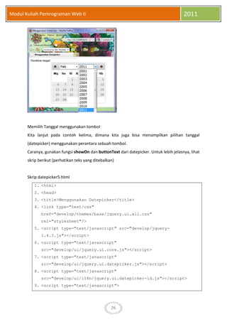 26
Modul Kuliah Pemrograman Web II 2011
Memilih Tanggal menggunakan tombol
Kita lanjut pada contoh kelima, dimana kita juga bisa menampilkan pilihan tanggal
(datepicker) menggunakan perantara sebuah tombol.
Caranya, gunakan fungsi showOn dan buttonText dari datepicker. Untuk lebih jelasnya, lihat
skrip berikut (perhatikan teks yang ditebalkan)
Skrip datepicker5.html
1. <html>
2. <head>
3. <title>Menggunakan Datepicker</title>
4. <link type="text/css"
href="develop/themes/base/jquery.ui.all.css"
rel="stylesheet"/>
5. <script type="text/javascript" src="develop/jquery-
1.4.3.js"></script>
6. <script type="text/javascript"
src="develop/ui/jquery.ui.core.js"></script>
7. <script type="text/javascript"
src="develop/ui/jquery.ui.datepicker.js"></script>
8. <script type="text/javascript"
src="develop/ui/i18n/jquery.ui.datepicker-id.js"></script>
9. <script type="text/javascript">
 
