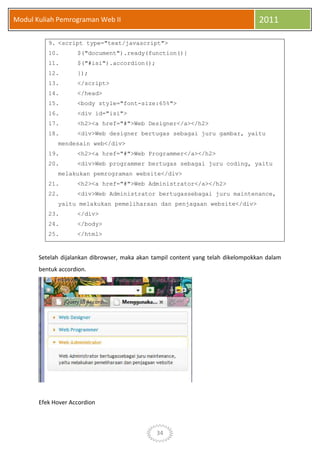 34
Modul Kuliah Pemrograman Web II 2011
9. <script type="text/javascript">
10. $("document").ready(function(){
11. $("#isi").accordion();
12. });
13. </script>
14. </head>
15. <body style="font-size:65%">
16. <div id="isi">
17. <h2><a href="#">Web Designer</a></h2>
18. <div>Web designer bertugas sebagai juru gambar, yaitu
mendesain web</div>
19. <h2><a href="#">Web Programmer</a></h2>
20. <div>Web programmer bertugas sebagai juru coding, yaitu
melakukan pemrograman website</div>
21. <h2><a href="#">Web Administrator</a></h2>
22. <div>Web Administrator bertugassebagai juru maintenance,
yaitu melakukan pemeliharaan dan penjagaan website</div>
23. </div>
24. </body>
25. </html>
Setelah dijalankan dibrowser, maka akan tampil content yang telah dikelompokkan dalam
bentuk accordion.
Efek Hover Accordion
 