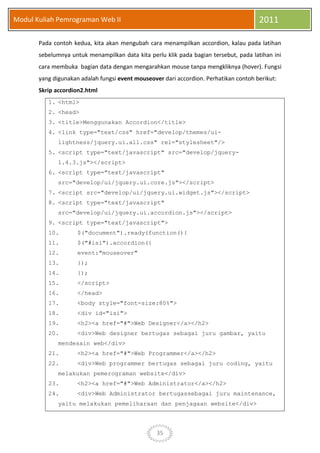 35
Modul Kuliah Pemrograman Web II 2011
Pada contoh kedua, kita akan mengubah cara menampilkan accordion, kalau pada latihan
sebelumnya untuk menampilkan data kita perlu klik pada bagian tersebut, pada latihan ini
cara membuka bagian data dengan mengarahkan mouse tanpa mengkliknya (hover). Fungsi
yang digunakan adalah fungsi event mouseover dari accordion. Perhatikan contoh berikut:
Skrip accordion2.html
1. <html>
2. <head>
3. <title>Menggunakan Accordion</title>
4. <link type="text/css" href="develop/themes/ui-
lightness/jquery.ui.all.css" rel="stylesheet"/>
5. <script type="text/javascript" src="develop/jquery-
1.4.3.js"></script>
6. <script type="text/javascript"
src="develop/ui/jquery.ui.core.js"></script>
7. <script src="develop/ui/jquery.ui.widget.js"></script>
8. <script type="text/javascript"
src="develop/ui/jquery.ui.accordion.js"></script>
9. <script type="text/javascript">
10. $("document").ready(function(){
11. $("#isi").accordion({
12. event:"mouseover"
13. });
14. });
15. </script>
16. </head>
17. <body style="font-size:80%">
18. <div id="isi">
19. <h2><a href="#">Web Designer</a></h2>
20. <div>Web designer bertugas sebagai juru gambar, yaitu
mendesain web</div>
21. <h2><a href="#">Web Programmer</a></h2>
22. <div>Web programmer bertugas sebagai juru coding, yaitu
melakukan pemerograman website</div>
23. <h2><a href="#">Web Administrator</a></h2>
24. <div>Web Administrator bertugassebagai juru maintenance,
yaitu melakukan pemeliharaan dan penjagaan website</div>
 