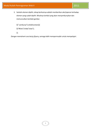 3
Modul Kuliah Pemrograman Web II 2011
3. Setelah elemen dipilih, tahap berikutnya adalah memberikan aksi/operasi terhadap
elemen yang sudah dipilih. Misalnya tombol yang akan menyembunyikan dan
memunculkan kembali gambar.
$(".sembunyi").click(function(){
$("#foto").hide("slow");
)};
Dengan memahami cara kerja jQuery, semoga lebih mempermudah untuk mempelajari.
 