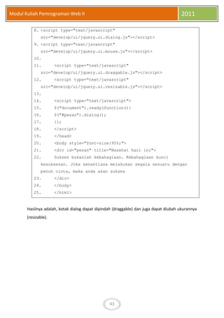 43
Modul Kuliah Pemrograman Web II 2011
8. <script type="text/javascript"
src="develop/ui/jquery.ui.dialog.js"></script>
9. <script type="text/javascript"
src="develop/ui/jquery.ui.mouse.js"></script>
10.
11. <script type="text/javascript"
src="develop/ui/jquery.ui.draggable.js"></script>
12. <script type="text/javascript"
src="develop/ui/jquery.ui.resizable.js"></script>
13.
14. <script type="text/javascript">
15. $("document").ready(function(){
16. $("#pesan").dialog();
17. });
18. </script>
19. </head>
20. <body style="font-size:95%;">
21. <div id="pesan" title="Nasehat hari ini">
22. Sukses bukanlah kebahagiaan. Kebahagiaan kunci
kesuksesan. Jika senantiasa melakukan segala sesuatu dengan
penuh cinta, maka anda akan sukses
23. </div>
24. </body>
25. </html>
Hasilnya adalah, kotak dialog dapat dipindah (draggable) dan juga dapat diubah ukurannya
(resizable).
 