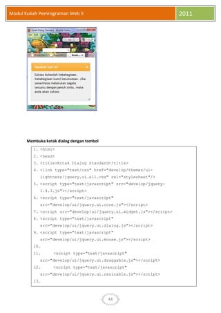 44
Modul Kuliah Pemrograman Web II 2011
Membuka kotak dialog dengan tombol
1. <html>
2. <head>
3. <title>Kotak Dialog Standard</title>
4. <link type="text/css" href="develop/themes/ui-
lightness/jquery.ui.all.css" rel="stylesheet"/>
5. <script type="text/javascript" src="develop/jquery-
1.4.3.js"></script>
6. <script type="text/javascript"
src="develop/ui/jquery.ui.core.js"></script>
7. <script src="develop/ui/jquery.ui.widget.js"></script>
8. <script type="text/javascript"
src="develop/ui/jquery.ui.dialog.js"></script>
9. <script type="text/javascript"
src="develop/ui/jquery.ui.mouse.js"></script>
10.
11. <script type="text/javascript"
src="develop/ui/jquery.ui.draggable.js"></script>
12. <script type="text/javascript"
src="develop/ui/jquery.ui.resizable.js"></script>
13.
 