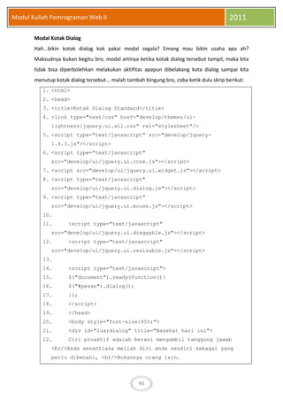 46
Modul Kuliah Pemrograman Web II 2011
Modal Kotak Dialog
Hah...bikin kotak dialog kok pakai modal segala? Emang mau bikin usaha apa ah?
Maksudnya bukan begitu bro, modal artinya ketika kotak dialog tersebut tampil, maka kita
tidak bisa diperbolehkan melakukan aktifitas apapun dibelakang kota dialog sampai kita
menutup kotak dialog tersebut... malah tambah bingung bro, coba ketik dulu skrip berikut:
1. <html>
2. <head>
3. <title>Kotak Dialog Standard</title>
4. <link type="text/css" href="develop/themes/ui-
lightness/jquery.ui.all.css" rel="stylesheet"/>
5. <script type="text/javascript" src="develop/jquery-
1.4.3.js"></script>
6. <script type="text/javascript"
src="develop/ui/jquery.ui.core.js"></script>
7. <script src="develop/ui/jquery.ui.widget.js"></script>
8. <script type="text/javascript"
src="develop/ui/jquery.ui.dialog.js"></script>
9. <script type="text/javascript"
src="develop/ui/jquery.ui.mouse.js"></script>
10.
11. <script type="text/javascript"
src="develop/ui/jquery.ui.draggable.js"></script>
12. <script type="text/javascript"
src="develop/ui/jquery.ui.resizable.js"></script>
13.
14. <script type="text/javascript">
15. $("document").ready(function(){
16. $("#pesan").dialog();
17. });
18. </script>
19. </head>
20. <body style="font-size:95%;">
21. <div id="luardialog" title="Nasehat hari ini">
22. Ciri proaktif adalah berani mengambil tanggung jawab
<br/>Anda senantiasa meliah diri anda sendiri sebagai yang
perlu dibenahi, <br/>Bukannya orang lain.
 