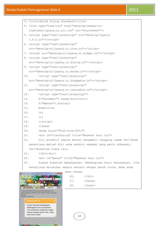 48
Modul Kuliah Pemrograman Web II 2011
3. <title>Kotak Dialog Standard</title>
4. <link type="text/css" href="develop/themes/ui-
lightness/jquery.ui.all.css" rel="stylesheet"/>
5. <script type="text/javascript" src="develop/jquery-
1.4.3.js"></script>
6. <script type="text/javascript"
src="develop/ui/jquery.ui.core.js"></script>
7. <script src="develop/ui/jquery.ui.widget.js"></script>
8. <script type="text/javascript"
src="develop/ui/jquery.ui.dialog.js"></script>
9. <script type="text/javascript"
src="develop/ui/jquery.ui.mouse.js"></script>
10. <script type="text/javascript"
src="develop/ui/jquery.ui.draggable.js"></script>
11. <script type="text/javascript"
src="develop/ui/jquery.ui.resizable.js"></script>
12. <script type="text/javascript">
13. $("document").ready(function(){
14. $("#pesan").dialog({
15. modal:true
16. });
17. });
18. </script>
19. </head>
20. <body style="font-size:95%;">
21. <div id="luardialog" title="Nasehat hari ini">
22. Ciri proaktif adalah berani mengambil tanggung jawab <br/>Anda
senantiasa meliah diri anda sendiri sebagai yang perlu dibenahi,
<br/>Bukannya orang lain.
23. </div><br/>
24. <div id="pesan" title="Nasehat hari ini">
25. Sukses bukanlah kebahagiaan. Kebahagiaan kunci kesuksesan. Jika
senantiasa melakukan segala sesuatu dengan penuh cinta, maka anda
akan sukses
26. </div>
27. </body>
28. </html>
 