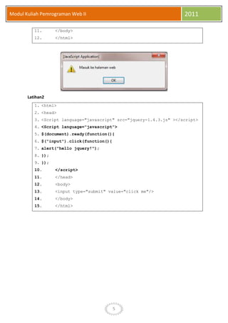5
Modul Kuliah Pemrograman Web II 2011
11. </body>
12. </html>
Latihan2
1. <html>
2. <head>
3. <Script language="javascript" src="jquery-1.4.3.js" ></script>
4. <Script language="javascript">
5. $(document).ready(function(){
6. $("input").click(function(){
7. alert("hello jquery!");
8. });
9. });
10. </script>
11. </head>
12. <body>
13. <input type="submit" value="click me"/>
14. </body>
15. </html>
 