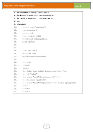 7
Modul Kuliah Pemrograman Web II 2011
5. $("document").ready(function(){
6. $("#judul").addClass("merahkuning");
7. $(".sub1").addClass("kuninghitam");
8. });
9. </script>
10. <style type="text/css">
11. .merahkuning {
12. color: red;
13. font-weight: bold;
14. background-color:yellow;
15. padding:3px;
16. }
17.
18. .kuninghitam {
19. color:yellow;
20. background-color:black;
21. }
22. </style>
23. </head>
24. <body>
25. <h1>Judul Buku Kuliah Pemrograman Web </h1>
26. <ol id="judul">
27. <li class="sub1">Pemrograman PHP</li>
28. <li>Database mysql</li>
29. <li class="sub1">Mempercantik web dengan jquery</li>
30. </ol>
31. </body>
32. </html>
 