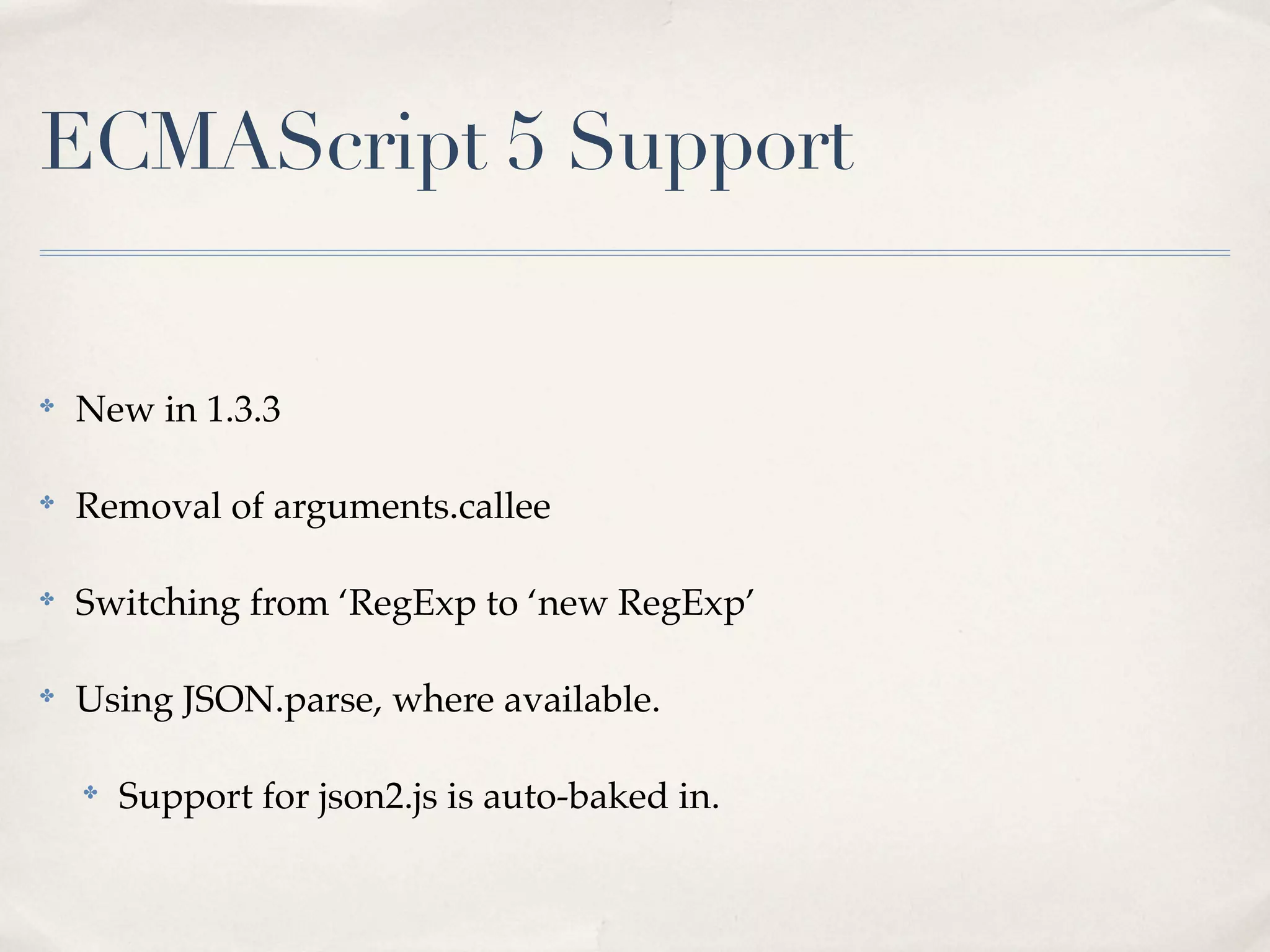 ECMAScript 5 Support


✤
    New in 1.3.3

✤
    Removal of arguments.callee

✤
    Switching from ‘RegExp to ‘new RegExp’

✤
    Using JSON.parse, where available.

    ✤
        Support for json2.js is auto-baked in.
 